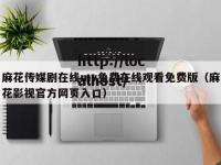 麻花传媒剧在线mv免费在线观看免费版（麻花影视官方网页入口）